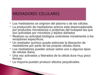   Los mediadores se originan del plasma o de las células.
   La producción de mediadores activos esta desencadenada
    por productos microbianos o proteínas del huésped las que
    son activadas por microbios y tejidos dañados
   Realizan su actividad biológica uniéndose inicialmente a los
    receptores específicos.
   Un mediador químico puede estimular la liberación de
    mediadores por parte de las propias células diana.
   Los mediadores pueden actuar sobre uno o algunos tipos
    de células diana.
   Una vez activados y liberados de la célula dura muy poco
    tiempo.
   La mayoría pueden producir efectos perjudiciales.
 