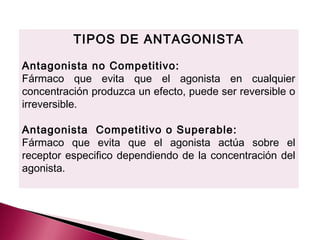 TIPOS DE ANTAGONISTA

Antagonista no Competitivo:
Fármaco que evita que el agonista en cualquier
concentración produzca un efecto, puede ser reversible o
irreversible.

Antagonista Competitivo o Superable:
Fármaco que evita que el agonista actúa sobre el
receptor especifico dependiendo de la concentración del
agonista.
 