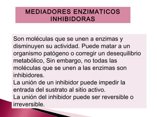 MEDIADORES ENZIMATICOS
          INHIBIDORAS


Son moléculas que se unen a enzimas y
disminuyen su actividad. Puede matar a un
organismo patógeno o corregir un desequilibrio
metabólico, Sin embargo, no todas las
moléculas que se unen a las enzimas son
inhibidores.
La unión de un inhibidor puede impedir la
entrada del sustrato al sitio activo.
La unión del inhibidor puede ser reversible o
irreversible.
 
