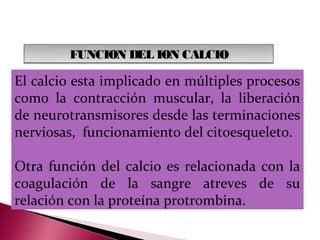 FUNCION DEL ION CALCIO

El calcio esta implicado en múltiples procesos
como la contracción muscular, la liberación
de neurotransmisores desde las terminaciones
nerviosas, funcionamiento del citoesqueleto.

Otra función del calcio es relacionada con la
coagulación de la sangre atreves de su
relación con la proteína protrombina.
 