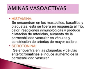  HISTAMINA:
  Se encuentran en los mastocitos, basofilos y
  plaquetas, esta se libera en respuesta al frío,
  calor, reacciones inmunológicas y produce
  dilatación de arteriolas, aumento de la
  permeabilidad vascular en vénulas y
  constricción de arterias de mayor calibre.
 SEROTONINA:

   Se encuentra en las plaquetas y células
  enterocromafines e induce aumento de la
  permeabilidad vascular
 