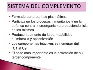  Formado por proteínas plasmáticas
 Participa en los procesos inmunitarios y en la

  defensa contra microorganismo produciendo lisis
  de los mismos
 Producen aumento de la permeabilidad,

  quimiotaxis y opsonización
 Los componentes inactivos se numeran del

   C1 al C9
 El paso mas importante es la activación de su

  tercer componente
 