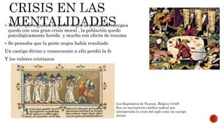  Tras lo que significo la peste negra la población europea
quedo con una gran crisis moral , la población quedo
psicológicamente herida y mucho con efecto de trauma
 Se pensaba que la peste negra había resultado
Un castigo divino y consecuente a ello perdió la fe
Y los valores cristianos
Los flagelantes de Tournai, Belgica (1348)
Era un movimiento católico radical que
interpretaba la crisis del siglo como un castigo
divino
 