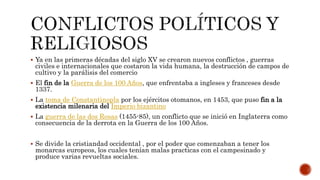  Ya en las primeras décadas del siglo XV se crearon nuevos conflictos , guerras
civiles e internacionales que costaron la vida humana, la destrucción de campos de
cultivo y la parálisis del comercio
 El fin de la Guerra de los 100 Años, que enfrentaba a ingleses y franceses desde
1337.
 La toma de Constantinopla por los ejércitos otomanos, en 1453, que puso fin a la
existencia milenaria del Imperio bizantino
 La guerra de las dos Rosas (1455-85), un conflicto que se inició en Inglaterra como
consecuencia de la derrota en la Guerra de los 100 Años.
 Se divide la cristiandad occidental , por el poder que comenzaban a tener los
monarcas europeos, los cuales tenían malas practicas con el campesinado y
produce varias revueltas sociales.
 