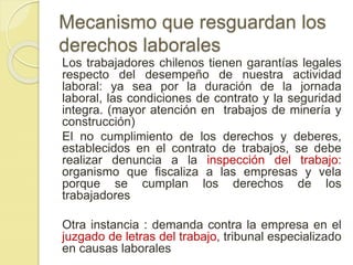Mecanismo que resguardan los 
derechos laborales 
Los trabajadores chilenos tienen garantías legales 
respecto del desempeño de nuestra actividad 
laboral: ya sea por la duración de la jornada 
laboral, las condiciones de contrato y la seguridad 
integra. (mayor atención en trabajos de minería y 
construcción) 
El no cumplimiento de los derechos y deberes, 
establecidos en el contrato de trabajos, se debe 
realizar denuncia a la inspección del trabajo: 
organismo que fiscaliza a las empresas y vela 
porque se cumplan los derechos de los 
trabajadores 
Otra instancia : demanda contra la empresa en el 
juzgado de letras del trabajo, tribunal especializado 
en causas laborales 
 
