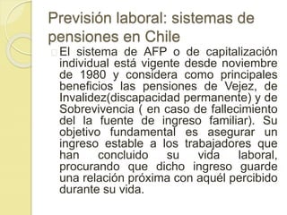 Previsión laboral: sistemas de 
pensiones en Chile 
El sistema de AFP o de capitalización 
individual está vigente desde noviembre 
de 1980 y considera como principales 
beneficios las pensiones de Vejez, de 
Invalidez(discapacidad permanente) y de 
Sobrevivencia ( en caso de fallecimiento 
del la fuente de ingreso familiar). Su 
objetivo fundamental es asegurar un 
ingreso estable a los trabajadores que 
han concluido su vida laboral, 
procurando que dicho ingreso guarde 
una relación próxima con aquél percibido 
durante su vida. 
 