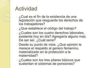 Actividad 
¿Cual es el fin de la existencia de una 
legislación que resguarde los derechos de 
los trabajadores? 
¿Que establece el código del trabajo? 
¿Cuales son los cuatro derechos laborales, 
existente hoy en día? Agregaría alguno mas. 
De ser así, ¿Cuál seria? 
Desde su punto de vista. ¿Que opinión le 
merece el respaldo al genero femenino, 
materializado en la protección a la 
maternidad? 
¿Cuales son los tres pilares básicos que 
sustentan el sistemas de pensiones? 
