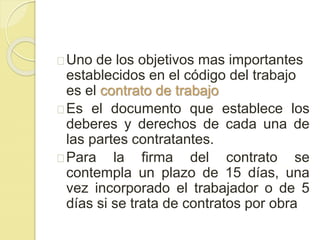 Uno de los objetivos mas importantes 
establecidos en el código del trabajo 
es el contrato de trabajo 
Es el documento que establece los 
deberes y derechos de cada una de 
las partes contratantes. 
Para la firma del contrato se 
contempla un plazo de 15 días, una 
vez incorporado el trabajador o de 5 
días si se trata de contratos por obra 
 