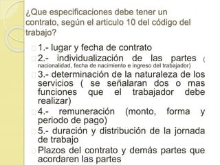 ¿Que especificaciones debe tener un 
contrato, según el articulo 10 del código del 
trabajo? 
1.- lugar y fecha de contrato 
2.- individualización de las partes ( 
nacionalidad, fecha de nacimiento e ingreso del trabajador) 
3.- determinación de la naturaleza de los 
servicios ( se señalaran dos o mas 
funciones que el trabajador debe 
realizar) 
4.- remuneración (monto, forma y 
periodo de pago) 
5.- duración y distribución de la jornada 
de trabajo 
Plazos del contrato y demás partes que 
acordaren las partes 
 