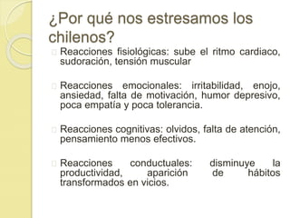 ¿Por qué nos estresamos los 
chilenos? 
Reacciones fisiológicas: sube el ritmo cardiaco, 
sudoración, tensión muscular 
Reacciones emocionales: irritabilidad, enojo, 
ansiedad, falta de motivación, humor depresivo, 
poca empatía y poca tolerancia. 
Reacciones cognitivas: olvidos, falta de atención, 
pensamiento menos efectivos. 
Reacciones conductuales: disminuye la 
productividad, aparición de hábitos 
transformados en vicios. 
 