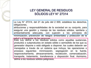 LEY GENERAL DE RESIDUOS
                 SÓLIDOS LEY N° 27314

La Ley N° 27314, del 21 de julio del 2 000, establece los derechos,
obligaciones,
atribuciones y responsabilidades de la sociedad en su conjunto, para
asegurar una gestión y manejo de los residuos sólidos, sanitaria y
ambientalmente adecuada, con sujeción a los principios de
minimización, prevención de riesgos ambientales y protección de la
salud y el bienestar de las personas.
Esta Ley define a los residuos sólidos como aquellas sustancias,
productos o subproductos en estado sólido o semisólido de los que su
generador dispone o está obligado a disponer, los cuales deberán ser
manejados a través de un sistema que incluya, las operaciones o
procesos siguientes: minimización, segregación en la fuente,
reaprovechamiento, almacenamiento, recolección, comercialización,
transporte, tratamiento, transferencia y disposición final. Asimismo,
define a los residuos sólidos peligrosos.
 