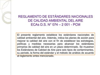 REGLAMENTO DE ESTÁNDARES NACIONALES
    DE CALIDAD AMBIENTAL DEL AIRE
     ECAs D.S. N° 074 – 2 001 - PCM


El presente reglamento establece los estándares nacionales de
calidad ambiental del aire. Además, indica los planes de acción para
mejorar la calidad del aire con el fin de establecer las estrategias,
políticas y medidas necesarias para alcanzar los estándares
primarios de calidad del aire en un plazo determinado. Se muestran
los Estándares de Calidad de Aire para seis tipos de contaminantes,
su periodo, la forma del estándar y el método de análisis de acuerdo
al reglamento antes mencionado.
 
