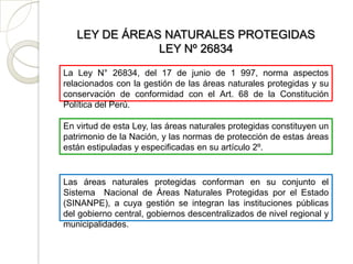 LEY DE ÁREAS NATURALES PROTEGIDAS
               LEY Nº 26834
La Ley N° 26834, del 17 de junio de 1 997, norma aspectos
relacionados con la gestión de las áreas naturales protegidas y su
conservación de conformidad con el Art. 68 de la Constitución
Política del Perú.

En virtud de esta Ley, las áreas naturales protegidas constituyen un
patrimonio de la Nación, y las normas de protección de estas áreas
están estipuladas y especificadas en su artículo 2º.


Las áreas naturales protegidas conforman en su conjunto el
Sistema Nacional de Áreas Naturales Protegidas por el Estado
(SINANPE), a cuya gestión se integran las instituciones públicas
del gobierno central, gobiernos descentralizados de nivel regional y
municipalidades.
 