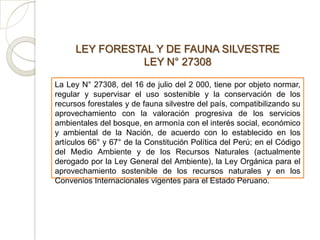 LEY FORESTAL Y DE FAUNA SILVESTRE
               LEY N° 27308

La Ley N° 27308, del 16 de julio del 2 000, tiene por objeto normar,
regular y supervisar el uso sostenible y la conservación de los
recursos forestales y de fauna silvestre del país, compatibilizando su
aprovechamiento con la valoración progresiva de los servicios
ambientales del bosque, en armonía con el interés social, económico
y ambiental de la Nación, de acuerdo con lo establecido en los
artículos 66° y 67° de la Constitución Política del Perú; en el Código
del Medio Ambiente y de los Recursos Naturales (actualmente
derogado por la Ley General del Ambiente), la Ley Orgánica para el
aprovechamiento sostenible de los recursos naturales y en los
Convenios Internacionales vigentes para el Estado Peruano.
 