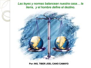 Las leyes y normas balancean nuestra casa… la
      tierra, y el hombre define el destino.




       Por: ING. TIBER JOEL CANO CAMAYO
 