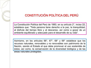 CONSTITUCIÓN POLÍTICA DEL PERÚ

La Constitución Política del Perú de 1993, en su artículo 2°, inciso 22,
establece que: "Toda persona tiene derecho a la paz, la tranquilidad,
al disfrute del tiempo libre y al descanso, así como a gozar de un
ambiente equilibrado y adecuado para el desarrollo de su vida".


Asimismo, en los artículos 66°, 67°, 68° y 69° establece que los
recursos naturales, renovables y no renovables son patrimonio de la
Nación, siendo el Estado el que debe promover el uso sostenible de
éstos; así como, la conservación de la diversidad biológica y de las
áreas naturales protegidas.
 
