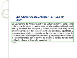 LEY GENERAL DEL AMBIENTE – LEY Nº
    28611
La Ley General del Ambiente, del 13 de Octubre del 2005, es la norma
ordenadora del marco normativo legal para la gestión ambiental en el
Perú y establece los principios y normas básicas para asegurar el
efectivo ejercicio del derecho a un ambiente saludable, equilibrado y
adecuado para el pleno desarrollo de la vida, así como el deber de
contribuir a una efectiva gestión ambiental y de proteger el ambiente y
a sus componentes, con el objetivo de mejorar la calidad de vida de la
población y lograr el desarrollo sostenible del
país.
 