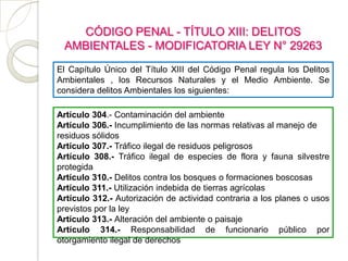 CÓDIGO PENAL - TÍTULO XIII: DELITOS
 AMBIENTALES - MODIFICATORIA LEY N° 29263
El Capítulo Único del Título XIII del Código Penal regula los Delitos
Ambientales , los Recursos Naturales y el Medio Ambiente. Se
considera delitos Ambientales los siguientes:

Artículo 304.- Contaminación del ambiente
Artículo 306.- Incumplimiento de las normas relativas al manejo de
residuos sólidos
Artículo 307.- Tráfico ilegal de residuos peligrosos
Artículo 308.- Tráfico ilegal de especies de flora y fauna silvestre
protegida
Artículo 310.- Delitos contra los bosques o formaciones boscosas
Artículo 311.- Utilización indebida de tierras agrícolas
Artículo 312.- Autorización de actividad contraria a los planes o usos
previstos por la ley
Artículo 313.- Alteración del ambiente o paisaje
Artículo 314.- Responsabilidad de funcionario público por
otorgamiento ilegal de derechos
 