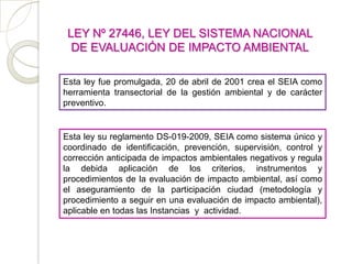 LEY Nº 27446, LEY DEL SISTEMA NACIONAL
  DE EVALUACIÓN DE IMPACTO AMBIENTAL

Esta ley fue promulgada, 20 de abril de 2001 crea el SEIA como
herramienta transectorial de la gestión ambiental y de carácter
preventivo.


Esta ley su reglamento DS-019-2009, SEIA como sistema único y
coordinado de identificación, prevención, supervisión, control y
corrección anticipada de impactos ambientales negativos y regula
la debida aplicación de los criterios, instrumentos y
procedimientos de la evaluación de impacto ambiental, así como
el aseguramiento de la participación ciudad (metodología y
procedimiento a seguir en una evaluación de impacto ambiental),
aplicable en todas las Instancias y actividad.
 
