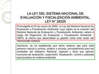 LA LEY DEL SISTEMA NACIONAL DE
   EVALUACIÓN Y FISCALIZACIÓN AMBIENTAL,
                LEY N° 29325
Promulgada el 05 de marzo de 2009, La Ley del Sistema Nacional de
Evaluación y Fiscalización Ambiental, cuyo objeto es la creación del
Sistema Nacional de Evaluación y Fiscalización Ambiental, estará a
cargo del Organismo de Evaluación y Fiscalización Ambiental -
OEFA, el mismo que desarrollará su gestión como ente rector del
mencionado sistema.
Asimismo, se ha establecido que dicho sistema rige para toda
persona natural o jurídica, pública o privada, principalmente para las
entidades del Gobierno Nacional, regional y local que ejerzan
funciones de evaluación, supervisión, fiscalización, control y potestad
sancionadora en materia ambiental.
 