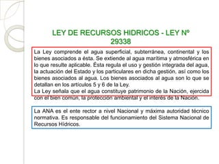 LEY DE RECURSOS HIDRICOS - LEY Nº
                    29338
La Ley comprende el agua superficial, subterránea, continental y los
bienes asociados a ésta. Se extiende al agua marítima y atmosférica en
lo que resulte aplicable. Ésta regula el uso y gestión integrada del agua,
la actuación del Estado y los particulares en dicha gestión, así como los
bienes asociados al agua. Los bienes asociados al agua son lo que se
detallan en los artículos 5 y 6 de la Ley.
La Ley señala que el agua constituye patrimonio de la Nación, ejercida
con el bien común, la protección ambiental y el interés de la Nación.

La ANA es el ente rector a nivel Nacional y máxima autoridad técnico
normativa. Es responsable del funcionamiento del Sistema Nacional de
Recursos Hídricos.
 