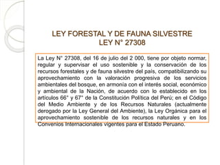 LEY FORESTAL Y DE FAUNA SILVESTRE
LEY N° 27308
La Ley N° 27308, del 16 de julio del 2 000, tiene por objeto normar,
regular y supervisar el uso sostenible y la conservación de los
recursos forestales y de fauna silvestre del país, compatibilizando su
aprovechamiento con la valoración progresiva de los servicios
ambientales del bosque, en armonía con el interés social, económico
y ambiental de la Nación, de acuerdo con lo establecido en los
artículos 66° y 67° de la Constitución Política del Perú; en el Código
del Medio Ambiente y de los Recursos Naturales (actualmente
derogado por la Ley General del Ambiente), la Ley Orgánica para el
aprovechamiento sostenible de los recursos naturales y en los
Convenios Internacionales vigentes para el Estado Peruano.
 