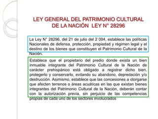 LEY GENERAL DEL PATRIMONIO CULTURAL
DE LA NACIÓN LEY N° 28296
La Ley N° 28296, del 21 de julio del 2 004, establece las políticas
Nacionales de defensa, protección, propiedad y régimen legal y el
destino de los bienes que constituyen el Patrimonio Cultural de la
Nación.
Establece que el propietario del predio donde exista un bien
inmueble integrante del Patrimonio Cultural de la Nación de
carácter prehispánico está obligado a registrar dicho bien,
protegerlo y conservarlo, evitando su abandono, depredación y/o
destrucción. Asimismo, establece que las concesiones a otorgarse
que afecten terrenos o áreas acuáticas en las que existan bienes
integrantes del Patrimonio Cultural de la Nación, deberán contar
con la autorización previa, sin perjuicio de las competencias
propias de cada uno de los sectores involucrados
 