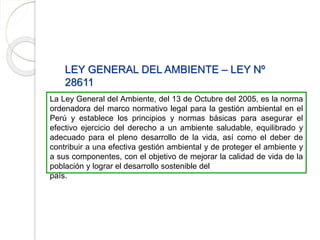 LEY GENERAL DEL AMBIENTE – LEY Nº
28611
La Ley General del Ambiente, del 13 de Octubre del 2005, es la norma
ordenadora del marco normativo legal para la gestión ambiental en el
Perú y establece los principios y normas básicas para asegurar el
efectivo ejercicio del derecho a un ambiente saludable, equilibrado y
adecuado para el pleno desarrollo de la vida, así como el deber de
contribuir a una efectiva gestión ambiental y de proteger el ambiente y
a sus componentes, con el objetivo de mejorar la calidad de vida de la
población y lograr el desarrollo sostenible del
país.
 