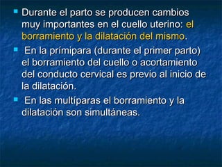  Durante el parto se producen cambiosDurante el parto se producen cambios
muy importantes en el cuello uterino:muy importantes en el cuello uterino: elel
borramiento y la dilatación del mismoborramiento y la dilatación del mismo..
 En la prímipara (durante el primer parto)En la prímipara (durante el primer parto)
el borramiento del cuello o acortamientoel borramiento del cuello o acortamiento
del conducto cervical es previo al inicio dedel conducto cervical es previo al inicio de
la dilatación.la dilatación.
 En las multíparas el borramiento y laEn las multíparas el borramiento y la
dilatación son simultáneas.dilatación son simultáneas.
 