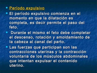  Período expulsivoPeríodo expulsivo
 El período expulsivo comienza en elEl período expulsivo comienza en el
momento en que la dilatación esmomento en que la dilatación es
completa, es decir permite el paso delcompleta, es decir permite el paso del
feto.feto.
 Durante el mismo el feto debe completarDurante el mismo el feto debe completar
el descenso, rotación y amoldamiento deel descenso, rotación y amoldamiento de
la cabeza al canal del parto.la cabeza al canal del parto.
 Las fuerzas que participan son lasLas fuerzas que participan son las
contracciones uterinas y la contraccióncontracciones uterinas y la contracción
voluntaria de los músculos abdominalesvoluntaria de los músculos abdominales
que intentan expulsar el contenidoque intentan expulsar el contenido
uterino.uterino.
 