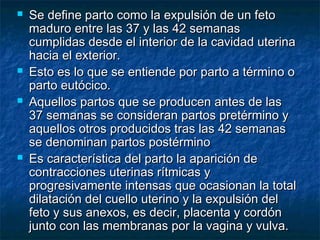  Se define parto como la expulsión de un fetoSe define parto como la expulsión de un feto
maduro entre las 37 y las 42 semanasmaduro entre las 37 y las 42 semanas
cumplidas desde el interior de la cavidad uterinacumplidas desde el interior de la cavidad uterina
hacia el exterior.hacia el exterior.
 Esto es lo que se entiende por parto a término oEsto es lo que se entiende por parto a término o
parto eutócico.parto eutócico.
 Aquellos partos que se producen antes de lasAquellos partos que se producen antes de las
37 semanas se consideran partos pretérmino y37 semanas se consideran partos pretérmino y
aquellos otros producidos tras las 42 semanasaquellos otros producidos tras las 42 semanas
se denominan partos postérminose denominan partos postérmino
 Es característica del parto la aparición deEs característica del parto la aparición de
contracciones uterinas rítmicas ycontracciones uterinas rítmicas y
progresivamente intensas que ocasionan la totalprogresivamente intensas que ocasionan la total
dilatación del cuello uterino y la expulsión deldilatación del cuello uterino y la expulsión del
feto y sus anexos, es decir, placenta y cordónfeto y sus anexos, es decir, placenta y cordón
junto con las membranas por la vagina y vulva.junto con las membranas por la vagina y vulva.
 
