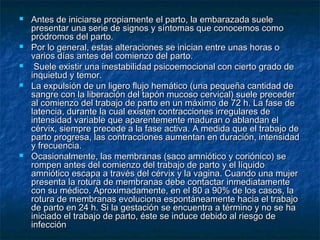  Antes de iniciarse propiamente el parto, la embarazada sueleAntes de iniciarse propiamente el parto, la embarazada suele
presentar una serie de signos y síntomas que conocemos comopresentar una serie de signos y síntomas que conocemos como
pródromos del parto.pródromos del parto.
 Por lo general, estas alteraciones se inician entre unas horas oPor lo general, estas alteraciones se inician entre unas horas o
varios días antes del comienzo del parto.varios días antes del comienzo del parto.
 Suele existir una inestabilidad psicoemocional con cierto grado deSuele existir una inestabilidad psicoemocional con cierto grado de
inquietud y temor.inquietud y temor.
 La expulsión de un ligero flujo hemático (una pequeña cantidad deLa expulsión de un ligero flujo hemático (una pequeña cantidad de
sangre con la liberación del tapón mucoso cervical) suele precedersangre con la liberación del tapón mucoso cervical) suele preceder
al comienzo del trabajo de parto en un máximo de 72 h. La fase deal comienzo del trabajo de parto en un máximo de 72 h. La fase de
latencia, durante la cual existen contracciones irregulares delatencia, durante la cual existen contracciones irregulares de
intensidad variable que aparentemente maduran o ablandan elintensidad variable que aparentemente maduran o ablandan el
cérvix, siempre precede a la fase activa. A medida que el trabajo decérvix, siempre precede a la fase activa. A medida que el trabajo de
parto progresa, las contracciones aumentan en duración, intensidadparto progresa, las contracciones aumentan en duración, intensidad
y frecuencia.y frecuencia.
 Ocasionalmente, las membranas (saco amniótico y coriónico) seOcasionalmente, las membranas (saco amniótico y coriónico) se
rompen antes del comienzo del trabajo de parto y el líquidorompen antes del comienzo del trabajo de parto y el líquido
amniótico escapa a través del cérvix y la vagina. Cuando una mujeramniótico escapa a través del cérvix y la vagina. Cuando una mujer
presenta la rotura de membranas debe contactar inmediatamentepresenta la rotura de membranas debe contactar inmediatamente
con su médico. Aproximadamente, en el 80 a 90% de los casos, lacon su médico. Aproximadamente, en el 80 a 90% de los casos, la
rotura de membranas evoluciona espontáneamente hacia el trabajorotura de membranas evoluciona espontáneamente hacia el trabajo
de parto en 24 h. Si la gestación se encuentra a término y no se hade parto en 24 h. Si la gestación se encuentra a término y no se ha
iniciado el trabajo de parto, éste se induce debido al riesgo deiniciado el trabajo de parto, éste se induce debido al riesgo de
infeccióninfección
 