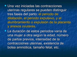  Una vez iniciadas las contraccionesUna vez iniciadas las contracciones
uterinas regulares se pueden distinguiruterinas regulares se pueden distinguir
tres fases del parto:tres fases del parto: el periodo deel periodo de
dilatación, el periodo expulsivo, y eldilatación, el periodo expulsivo, y el
alumbramiento o expulsión de la placentaalumbramiento o expulsión de la placenta
y anexos ovulares.y anexos ovulares.
 La duración de estos periodos varía deLa duración de estos periodos varía de
una mujer a otra según la edad, númerouna mujer a otra según la edad, número
de partos previos, intensidad de lade partos previos, intensidad de la
contracciones uterinas, existencia decontracciones uterinas, existencia de
bolsa amniótica, tamaño fetal, etc.bolsa amniótica, tamaño fetal, etc.
 