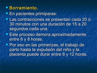  Borramiento.Borramiento.
 En pacientes primiparas:En pacientes primiparas:
 Las contracciones se presentan cada 20 óLas contracciones se presentan cada 20 ó
30 minutos con una duración de 15 a 2030 minutos con una duración de 15 a 20
segundos cada una.segundos cada una.
 Este proceso demora aproximadamenteEste proceso demora aproximadamente
entre 6 y 8 horas.entre 6 y 8 horas.
 Por eso en las primerizas, el trabajo dePor eso en las primerizas, el trabajo de
parto hasta la expulsión del niño y laparto hasta la expulsión del niño y la
placenta puede durar entre 8 y 12 horas.placenta puede durar entre 8 y 12 horas.
 