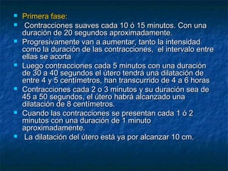  Primera fase:Primera fase:
 Contracciones suaves cada 10 ó 15 minutos. Con unaContracciones suaves cada 10 ó 15 minutos. Con una
duración de 20 segundos aproximadamente.duración de 20 segundos aproximadamente.
 Progresivamente van a aumentar, tanto la intensidadProgresivamente van a aumentar, tanto la intensidad
como la duración de las contracciones, el intervalo entrecomo la duración de las contracciones, el intervalo entre
ellas se acortaellas se acorta
 Luego contracciones cada 5 minutos con una duraciónLuego contracciones cada 5 minutos con una duración
de 30 a 40 segundos el útero tendrá una dilatación dede 30 a 40 segundos el útero tendrá una dilatación de
entre 4 y 5 centímetros, han transcurrido de 4 a 6 horasentre 4 y 5 centímetros, han transcurrido de 4 a 6 horas
 Contracciones cada 2 o 3 minutos y su duración sea deContracciones cada 2 o 3 minutos y su duración sea de
45 a 50 segundos, el útero habrá alcanzado una45 a 50 segundos, el útero habrá alcanzado una
dilatación de 8 centímetros.dilatación de 8 centímetros.
 Cuando las contracciones se presentan cada 1 ó 2Cuando las contracciones se presentan cada 1 ó 2
minutos con una duración de 1 minutominutos con una duración de 1 minuto
aproximadamente.aproximadamente.
 La dilatación del útero está ya por alcanzar 10 cm.La dilatación del útero está ya por alcanzar 10 cm.
 
