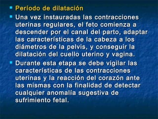  Período de dilataciónPeríodo de dilatación
 Una vez instauradas las contraccionesUna vez instauradas las contracciones
uterinas regulares, el feto comienza auterinas regulares, el feto comienza a
descender por el canal del parto, adaptardescender por el canal del parto, adaptar
las características de la cabeza a loslas características de la cabeza a los
diámetros de la pelvis, y conseguir ladiámetros de la pelvis, y conseguir la
dilatación del cuello uterino y vagina.dilatación del cuello uterino y vagina.
 Durante esta etapa se debe vigilar lasDurante esta etapa se debe vigilar las
características de las contraccionescaracterísticas de las contracciones
uterinas y la reacción del corazón anteuterinas y la reacción del corazón ante
las mismas con la finalidad de detectarlas mismas con la finalidad de detectar
cualquier anomalía sugestiva decualquier anomalía sugestiva de
sufrimiento fetal.sufrimiento fetal.
 