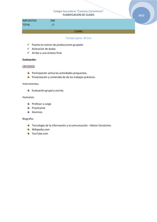 Colegio Secundario “Cautivas Correntinas”
                                   PLANIFICACION DE CLASES                   2012
IMPUESTOS               $40
TOTAL                    ¿?

                                             CIERRE

                                       Tiempo aprox: 20 min

     Puesta en común de producciones grupales
     Aclaración de dudas
     Arribo a una síntesis final

Evaluación:

CRITERIOS

        Participación activa las actividades propuestas.
        Presentación y contenido de de los trabajos prácticos.

Instrumentos:

        Evaluación grupal y escrita.

Humanos:

        Profesor a cargo
        Practicante
        Alumnos

Biografía:

        Tecnología de la información y la comunicación - Héctor Cersósimo.
        Wikipedia.com
        YouTube.com
 