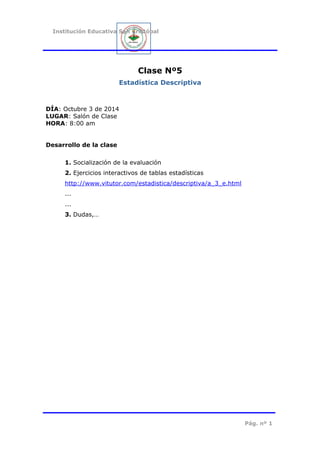 Institución Educativa San Cristóbal
Clase Nº5
Estadística Descriptiva
DÍA: Octubre 3 de 2014
LUGAR: Salón de Clase
HORA: 8:00 am
Desarrollo de la clase
1. Socialización de la evaluación
2. Ejercicios interactivos de tablas estadísticas
http://www.vitutor.com/estadistica/descriptiva/a_3_e.html
...
...
3. Dudas,…
Pág. nº 1