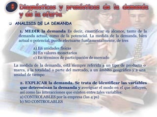    ANALISIS DE LA DEMANDA
       1. MEDIR la demanda Es decir, cuantificar su alcance, tanto de la
      demanda actual, como de la potencial. La medida de la demanda, bien
      actual o potencial, puede efectuarse fundamentalmente, de tres
              a) En unidades físicas
              b) En valores monetarios
              c) En términos de participación de mercado
    La medida de la demanda, está siempre referida a un tipo de producto o
    marca, a la totalidad o parte del mercado, a un ámbito geográfico y a una
    unidad de tiempo

       2. EXPLICAR la demanda. Se trata de identificar las variables
       que determinan la demanda y averiguar el modo en el que influyen,
       así como las interacciones que existen entre tales variables:
       a) CONTROLABLES por la empresa (las 4 ps)
       b) NO CONTROLABLES
 
