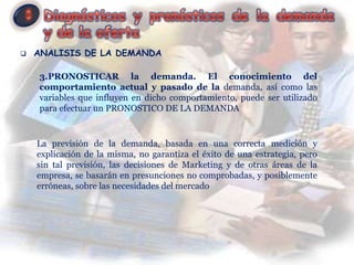    ANALISIS DE LA DEMANDA

    3.PRONOSTICAR la demanda. El conocimiento del
    comportamiento actual y pasado de la demanda, así como las
    variables que influyen en dicho comportamiento, puede ser utilizado
    para efectuar un PRONOSTICO DE LA DEMANDA


    La previsión de la demanda, basada en una correcta medición y
    explicación de la misma, no garantiza el éxito de una estrategia, pero
    sin tal previsión, las decisiones de Marketing y de otras áreas de la
    empresa, se basarán en presunciones no comprobadas, y posiblemente
    erróneas, sobre las necesidades del mercado
 