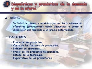    OFERTA

        Cantidad de bienes y servicios que un cierto número de
        oferentes (productores) están dispuestos a poner a
        disposición del mercado a un precio determinado.

   FACTORES
    •   Precio de los productos.
    •   Costo de los factores de producción.
    •   Número de oferentes.
    •   Precio de los productos relacionados.
    •   Estado de la tecnología.
    •   Expectativa de los productores.
 