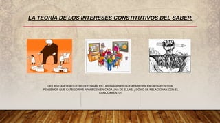 LA TEORÍA DE LOS INTERESES CONSTITUTIVOS DEL SABER.
LXS INVITAMOS A QUE SE DETENGAN EN LAS IMÁGENES QUE APARECEN EN LA DIAPOSITIVA.
PENSEMOS QUE CATEGORÍAS APARECEN EN CADA UNA DE ELLAS. ¿CÓMO SE RELACIONAN CON EL
CONOCIMIENTO?
 