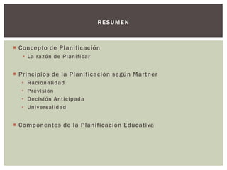 RE SUM E N



 Concepto de Planificación
   • La razón de Planificar


 Principios de la Planificación según Martner
  •   Racionalidad
  •   Previsión
  •   Decisión Anticipada
  •   Univer salidad


 Componentes de la Planificación Educativa
 