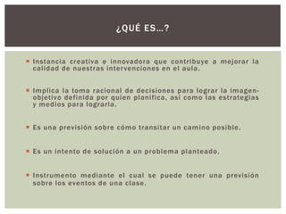 ¿QUÉ ES…?


 Instancia creativa e innovadora que contribuye a mejorar la
  calidad de nuestras inter venciones en el aula.


 Implica la toma racional de decisiones para lograr la imagen-
  objetivo definida por quien planifica, así como las estrategias
  y medios para lograrla.


 Es una previsión sobre cómo transitar un camino posible.


 Es un intento de solución a un problema planteado.


 Instrumento mediante el cual se puede tener una previsión
  sobre los eventos de una clase.
 