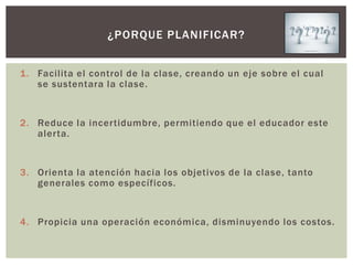 ¿PORQUE PLANIFICAR?


1. Facilita el control de la clase, creando un eje sobre el cual
   se sustentara la clase.


2. Reduce la incertidumbre, permitiendo que el educador este
   alerta.


3. Orienta la atención hacia los objetivos de la clase, tanto
   generales como específicos.


4. Propicia una operación económica, disminuyendo los costos.
 
