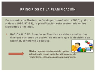 PRINCIPIOS DE LA PLANIFICACIÓN


De acuerdo con Martner, referido por Hernández (2000) y Motta
y Maya (1996;97-98), la planificación esta sustentada en los
siguientes principios.

1. RACIONALIDAD: Cuando se Planifica se deben analizar las
   diversas opciones de acción, de manera que la decisión sea
   racional, coherente y objetiva.


                Máximo aprovechamiento de la opción
                seleccionada con el mejor beneficio social, de
                rendimiento, económico o de otra naturaleza.
 