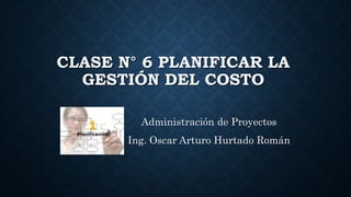 CLASE N° 6 PLANIFICAR LA
GESTIÓN DEL COSTO
Administración de Proyectos
Ing. Oscar Arturo Hurtado Román
 