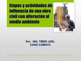 Etapas y actividades de
influencia de una obra
civil con alteración al
medio ambiente
Por: ING. TIBER JOEL
CANO CAMAYO
 