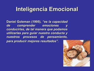 Inteligencia EmocionalInteligencia Emocional
Daniel Goleman (1995),Daniel Goleman (1995), “es la capacidad“es la capacidad
de comprender emociones yde comprender emociones y
conducirlas, de tal manera que podamosconducirlas, de tal manera que podamos
utilizarlas para guiar nuestra conducta yutilizarlas para guiar nuestra conducta y
nuestros procesos de pensamiento,nuestros procesos de pensamiento,
para producir mejores resultados”.para producir mejores resultados”.
 