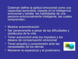 Goleman define la aptitud emocional como una
capacidad aprendida, basada en la inteligencia
emocional y señala las habilidades de una
persona emocionalmente inteligente, las cuales
comprenden:
• Mostrar automotivación
• Ser perseverante a pesar de las dificultades y
obstáculos de la vida
• Tener autocontrol ante los impulsos y los
deseos de compensación emocional
• Tener empatía y comprensión ante las
necesidades de los demás
• Mantener la esperanza y el positivismo
 